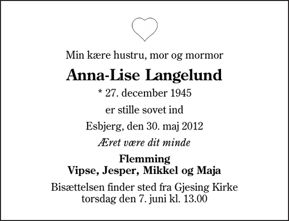 <p>Min kære hustru, mor og mormor<br />Anna-Lise Langelund<br />* 27. december 1945<br />er stille sovet ind<br />Esbjerg, den 30. maj 2012<br />Æret være dit minde<br />Flemming Vipse, Jesper, Mikkel og Maja<br />Bisættelsen finder sted fra Gjesing Kirke torsdag den 7. juni kl. 13.00</p>