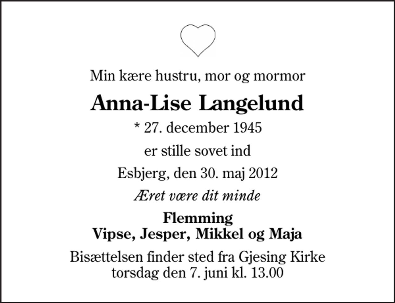 <p>Min kære hustru, mor og mormor<br />Anna-Lise Langelund<br />* 27. december 1945<br />er stille sovet ind<br />Esbjerg, den 30. maj 2012<br />Æret være dit minde<br />Flemming Vipse, Jesper, Mikkel og Maja<br />Bisættelsen finder sted fra Gjesing Kirke torsdag den 7. juni kl. 13.00</p>