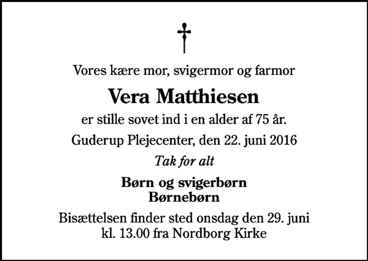 <p>Vores kære mor, svigermor og farmor<br />Vera Matthiesen<br />er stille sovet ind i en alder af 75 år.<br />Guderup Plejecenter, den 22. juni 2016<br />Tak for alt<br />Børn og svigerbørn Børnebørn<br />Bisættelsen finder sted onsdag den 29. juni kl. 13.00 fra Nordborg Kirke</p>