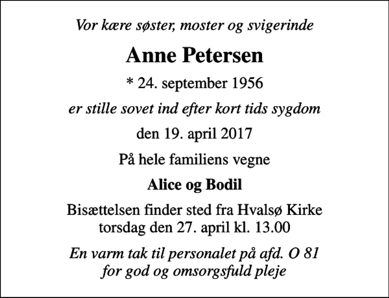 <p>Vor kære søster, moster og svigerinde<br />Anne Petersen<br />* 24. september 1956<br />er stille sovet ind efter kort tids sygdom<br />den 19. april 2017<br />På hele familiens vegne<br />Alice og Bodil<br />Bisættelsen finder sted fra Hvalsø Kirke torsdag den 27. april kl. 13.00<br />En varm tak til personalet på afd. O 81 for god og omsorgsfuld pleje</p>