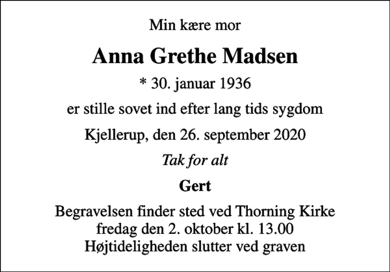 <p>Min kære mor<br />Anna Grethe Madsen<br />* 30. januar 1936<br />er stille sovet ind efter lang tids sygdom<br />Kjellerup, den 26. september 2020<br />Tak for alt<br />Gert<br />Begravelsen finder sted ved Thorning Kirke fredag den 2. oktober kl. 13.00 Højtideligheden slutter ved graven</p>