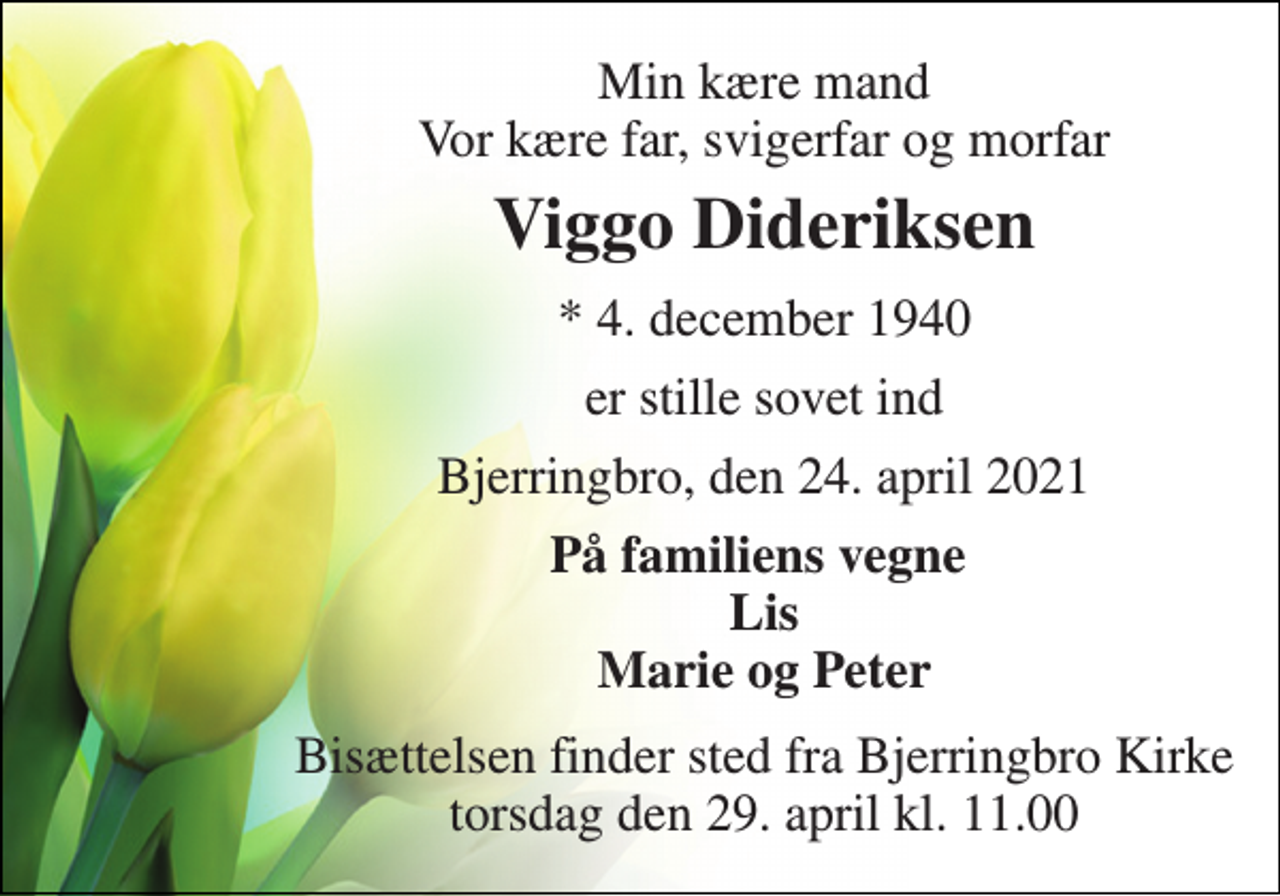 <p>Min kære mand Vor kære far, svigerfar og morfar<br />Viggo Dideriksen<br />* 4. december 1940<br />er stille sovet ind<br />Bjerringbro, den 24. april 2021<br />På familiens vegne Lis Marie og Peter<br />Bisættelsen finder sted fra Bjerringbro Kirke torsdag den 29. april kl. 11.00</p>