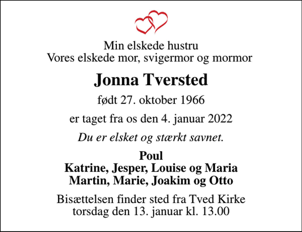 <p>Min elskede hustru Vores elskede mor, svigermor og mormor<br />Jonna Tversted<br />født 27. oktober 1966<br />er taget fra os den 4. januar 2022<br />Du er elsket og stærkt savnet.<br />Poul Katrine, Jesper, Louise og Maria Martin, Marie, Joakim og Otto<br />Bisættelsen finder sted fra Tved Kirke torsdag den 13. januar kl. 13.00</p>