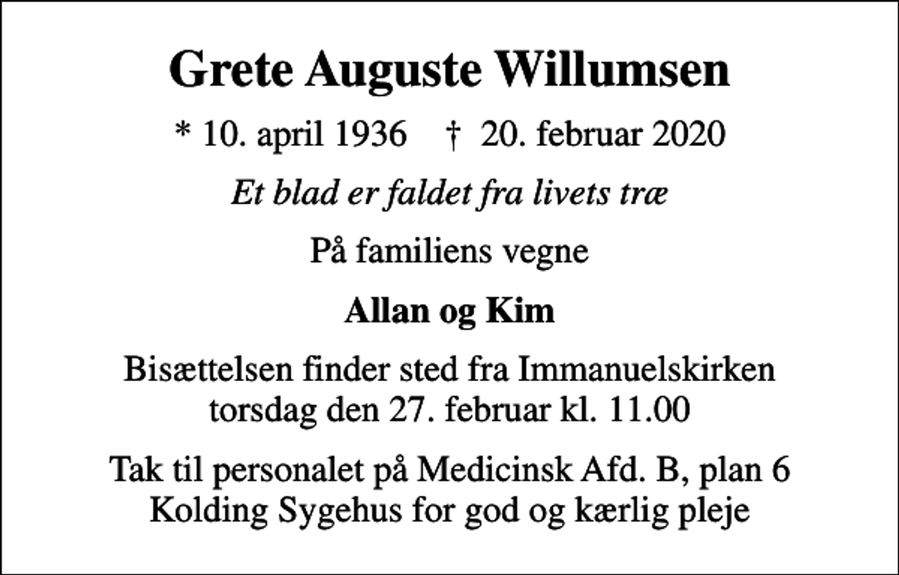 <p>Grete Auguste Willumsen<br />* 10. april 1936 ✝ 20. februar 2020<br />Et blad er faldet fra livets træ<br />På familiens vegne<br />Allan og Kim<br />Bisættelsen finder sted fra Immanuelskirken torsdag den 27. februar kl. 11.00<br />Tak til personalet på Medicinsk Afd. B, plan 6 Kolding Sygehus for god og kærlig pleje</p>