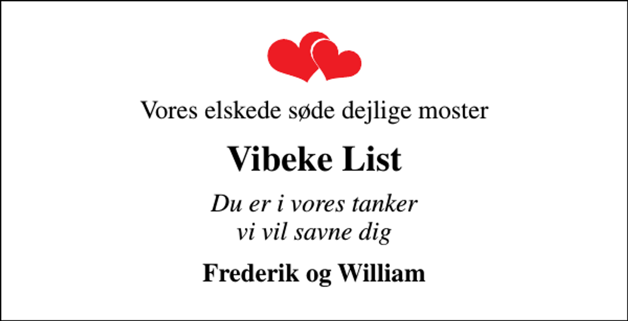 <p>Vores elskede søde dejlige moster<br />Vibeke List<br />Du er i vores tanker vi vil savne dig<br />Frederik og William</p>