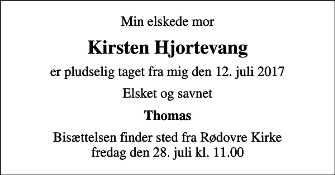 <p>Min elskede mor<br />Kirsten Hjortevang<br />er pludselig taget fra mig den 12. juli 2017<br />Elsket og savnet<br />Thomas<br />Bisættelsen finder sted fra Rødovre Kirke fredag den 28. juli kl. 11.00</p>