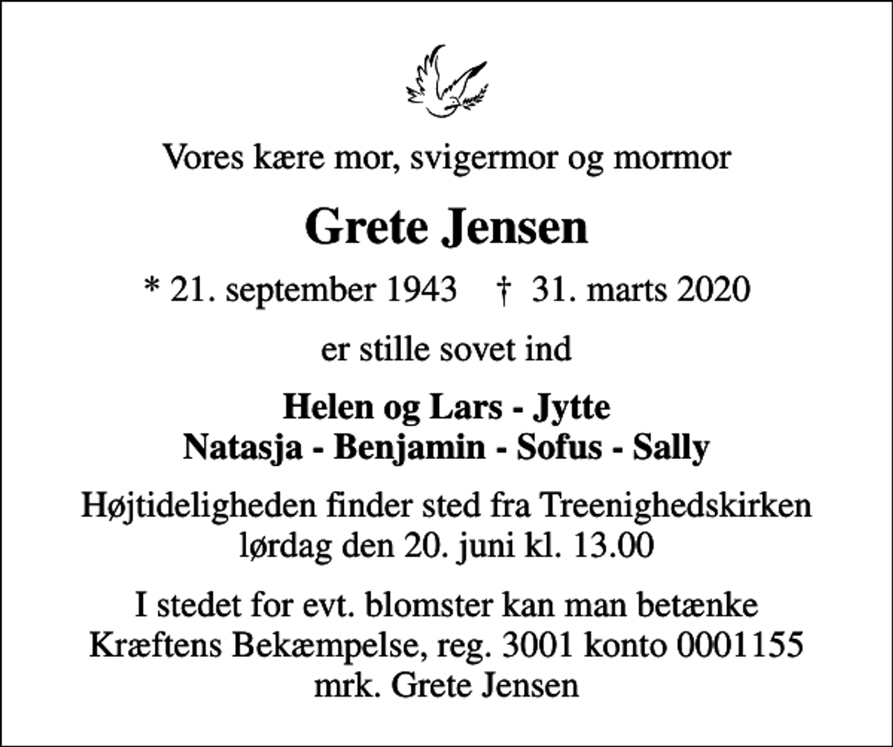 <p>Vores kære mor, svigermor og mormor<br />Grete Jensen<br />* 21. september 1943 ✝ 31. marts 2020<br />er stille sovet ind<br />Helen og Lars - Jytte Natasja - Benjamin - Sofus - Sally<br />Højtideligheden finder sted fra Treenighedskirken lørdag den 20. juni kl. 13.00<br />I stedet for evt. blomster kan man betænke<br />Kræftens Bekæmpelse reg.3001konto0001155mrk. Grete<br />Jensen</p>