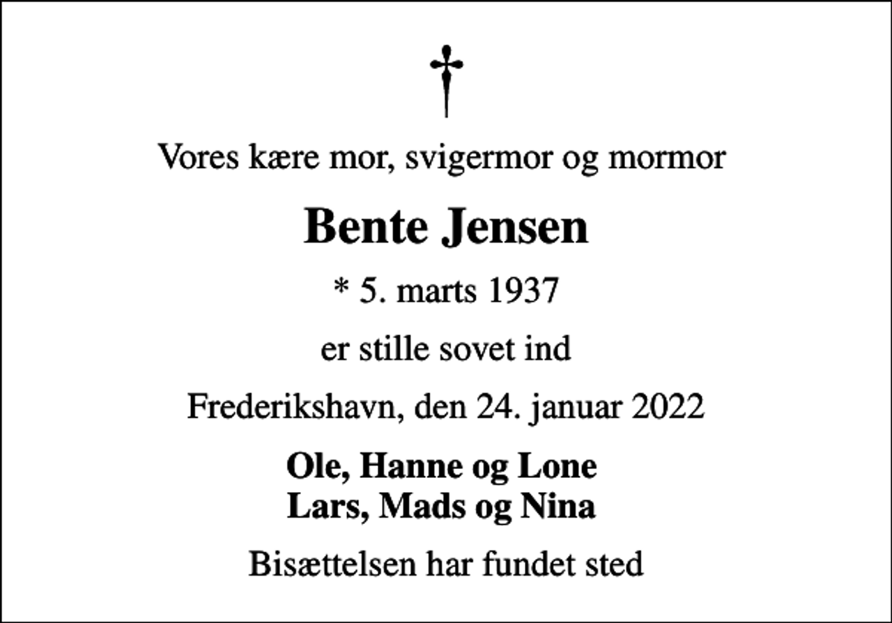 <p>Vores kære mor, svigermor og mormor<br />Bente Jensen<br />* 5. marts 1937<br />er stille sovet ind<br />Frederikshavn, den 24. januar 2022<br />Ole, Hanne og Lone Lars, Mads og Nina<br />Bisættelsen har fundet sted</p>