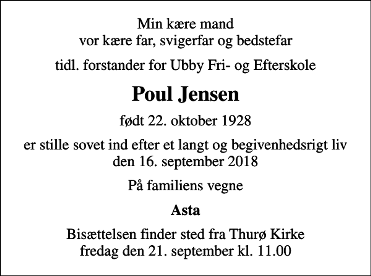 <p>Min kære mand vor kære far, svigerfar og bedstefar<br />tidl. forstander for Ubby Fri- og Efterskole<br />Poul Jensen<br />født 22. oktober 1928<br />er stille sovet ind efter et langt og begivenhedsrigt liv den 16. september 2018<br />På familiens vegne<br />Asta<br />Bisættelsen finder sted fra Thurø Kirke fredag den 21. september kl. 11.00</p>