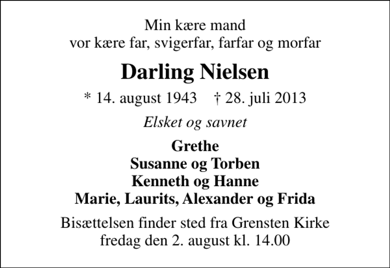 <p>Min kære mand vor kære far, svigerfar, farfar og morfar<br />Darling Nielsen<br />* 14. august 1943 ✝ 28. juli 2013<br />Elsket og savnet<br />Grethe Susanne og Torben Kenneth og Hanne Marie, Laurits, Alexander og Frida<br />Bisættelsen finder sted fra Grensten Kirke fredag den 2. august kl. 14.00</p>