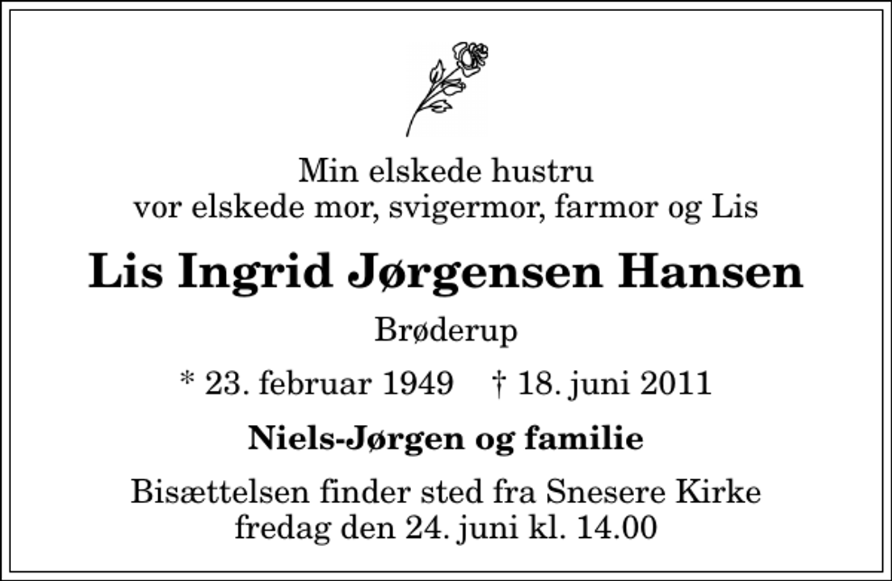 <p>Min elskede hustru vor elskede mor, svigermor, farmor og Lis<br />Lis Ingrid Jørgensen Hansen<br />Brøderup<br />* 23. februar 1949 ✝ 18. juni 2011<br />Niels-Jørgen og familie<br />Bisættelsen finder sted fra Snesere Kirke fredag den 24. juni kl. 14.00</p>