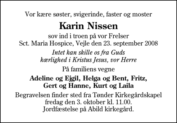 <p>Vor kære søster, svigerinde, faster og moster<br />Karin Nissen<br />sov ind i troen på vor Frelser Sct. Maria Hospice, Vejle den 23. september 2008<br />Intet kan skille os fra Guds kærlighed i Kristus Jesus, vor Herre<br />På familiens vegne<br />Adeline og Ejgil, Helga og Bent, Fritz, Gert og Hanne, Kurt og Laila<br />Begravelsen finder sted fra Tønder Kirkegårdskapel fredag den 3. oktober kl. 11.00 Jordfæstelse på Abild kirkegård.</p>