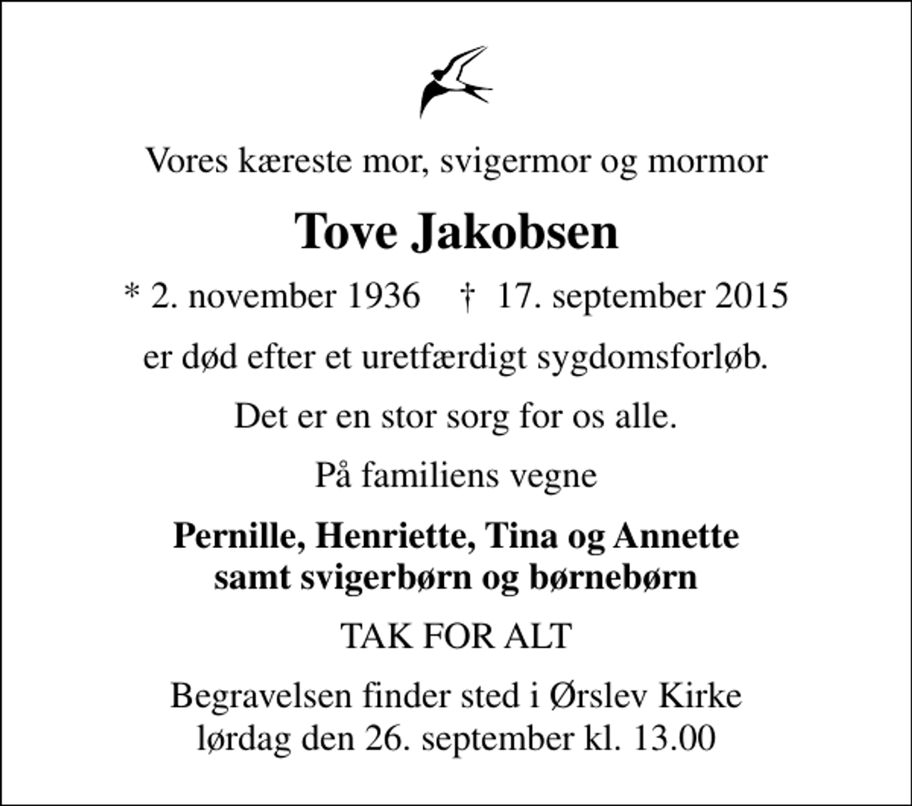 <p>Vores kæreste mor, svigermor og mormor<br />Tove Jakobsen<br />* 2. november 1936 ✝ 17. september 2015<br />er død efter et uretfærdigt sygdomsforløb.<br />Det er en stor sorg for os alle.<br />På familiens vegne<br />Pernille, Henriette, Tina og Annette samt svigerbørn og børnebørn<br />TAK FOR ALT<br />Begravelsen finder sted i Ørslev Kirke lørdag den 26. september kl. 13.00</p>