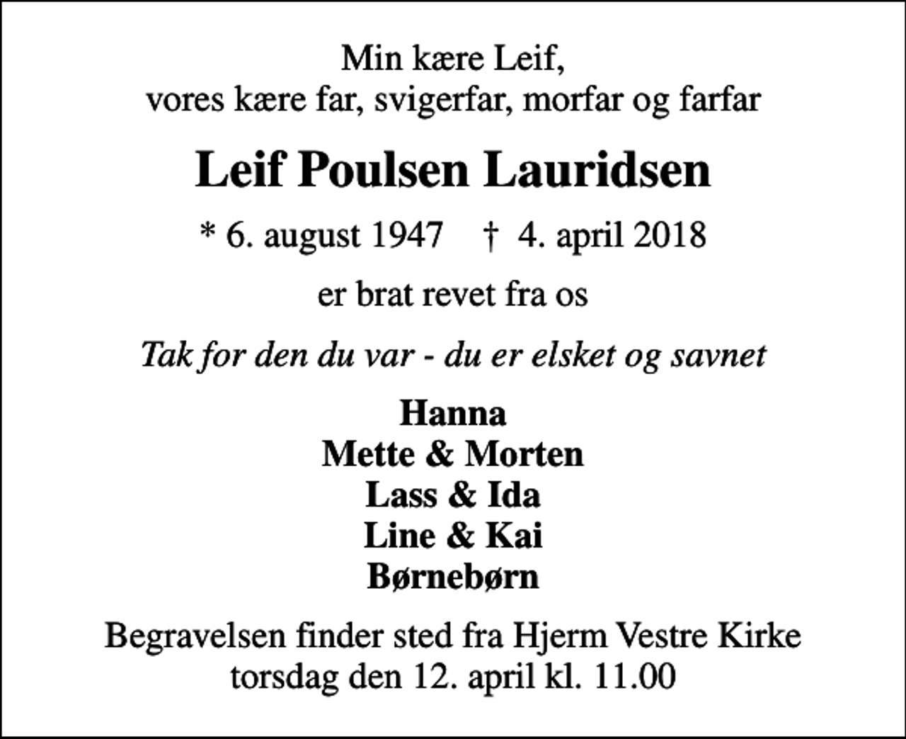 <p>Min kære Leif, vores kære far, svigerfar, morfar og farfar<br />Leif Poulsen Lauridsen<br />* 6. august 1947 ✝ 4. april 2018<br />er brat revet fra os<br />Tak for den du var - du er elsket og savnet<br />Hanna Mette &amp; Morten Lass &amp; Ida Line &amp; Kai Børnebørn<br />Begravelsen finder sted fra Hjerm Vestre Kirke torsdag den 12. april kl. 11.00</p>