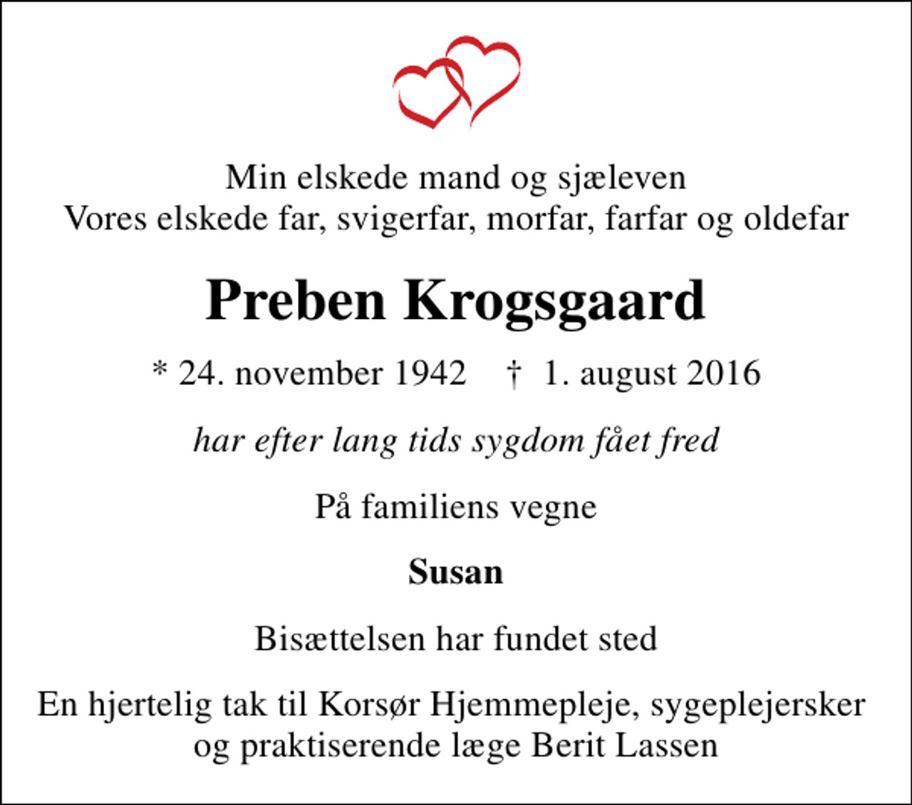 <p>Min elskede mand og sjæleven Vores elskede far, svigerfar, morfar, farfar og oldefar<br />Preben Krogsgaard<br />* 24. november 1942 ✝ 1. august 2016<br />har efter lang tids sygdom fået fred<br />På familiens vegne<br />Susan<br />Bisættelsen har fundet sted<br />En hjertelig tak til Korsør Hjemmepleje, sygeplejersker og praktiserende læge Berit Lassen</p>