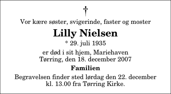 <p>Vor kære søster, svigerinde, faster og moster<br />Lilly Nielsen<br />* 29. juli 1935<br />er død i sit hjem, Mariehaven Tørring, den 18. december 2007<br />Familien<br />Begravelsen finder sted lørdag den 22. december kl. 13.00 fra Tørring Kirke</p>