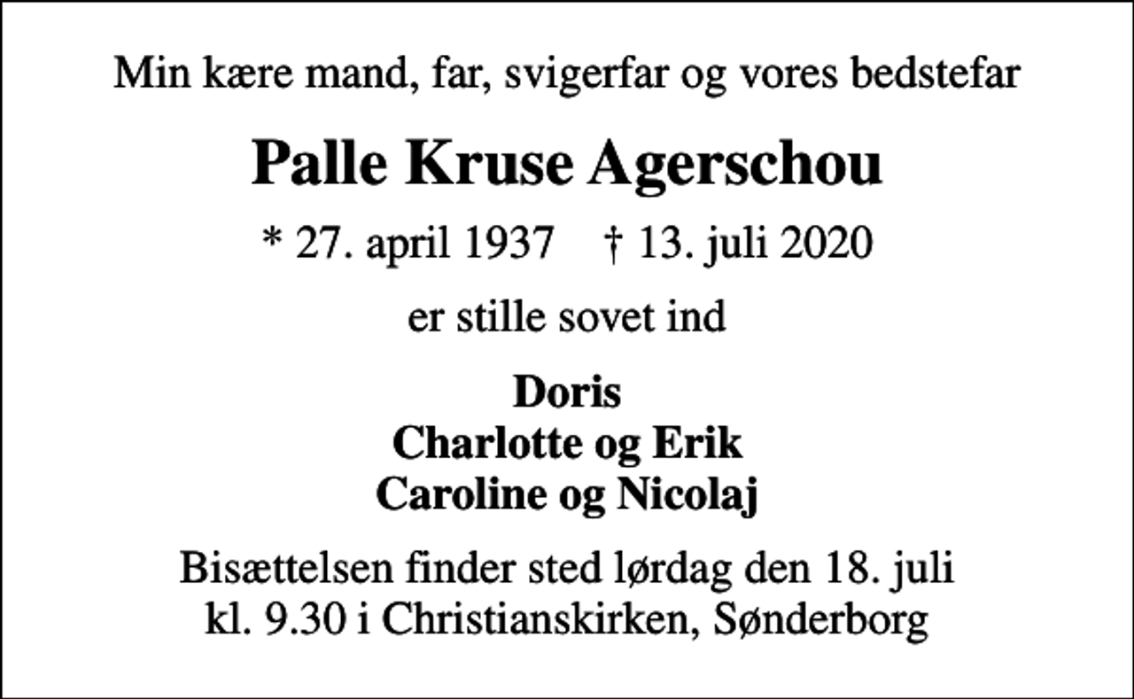 <p>Min kære mand, far, svigerfar og vores bedstefar<br />Palle Kruse Agerschou<br />* 27. april 1937 ✝ 13. juli 2020<br />er stille sovet ind<br />Doris Charlotte og Erik Caroline og Nicolaj<br />Bisættelsen finder sted lørdag den 18. juli kl. 9.30 i Christianskirken, Sønderborg</p>
