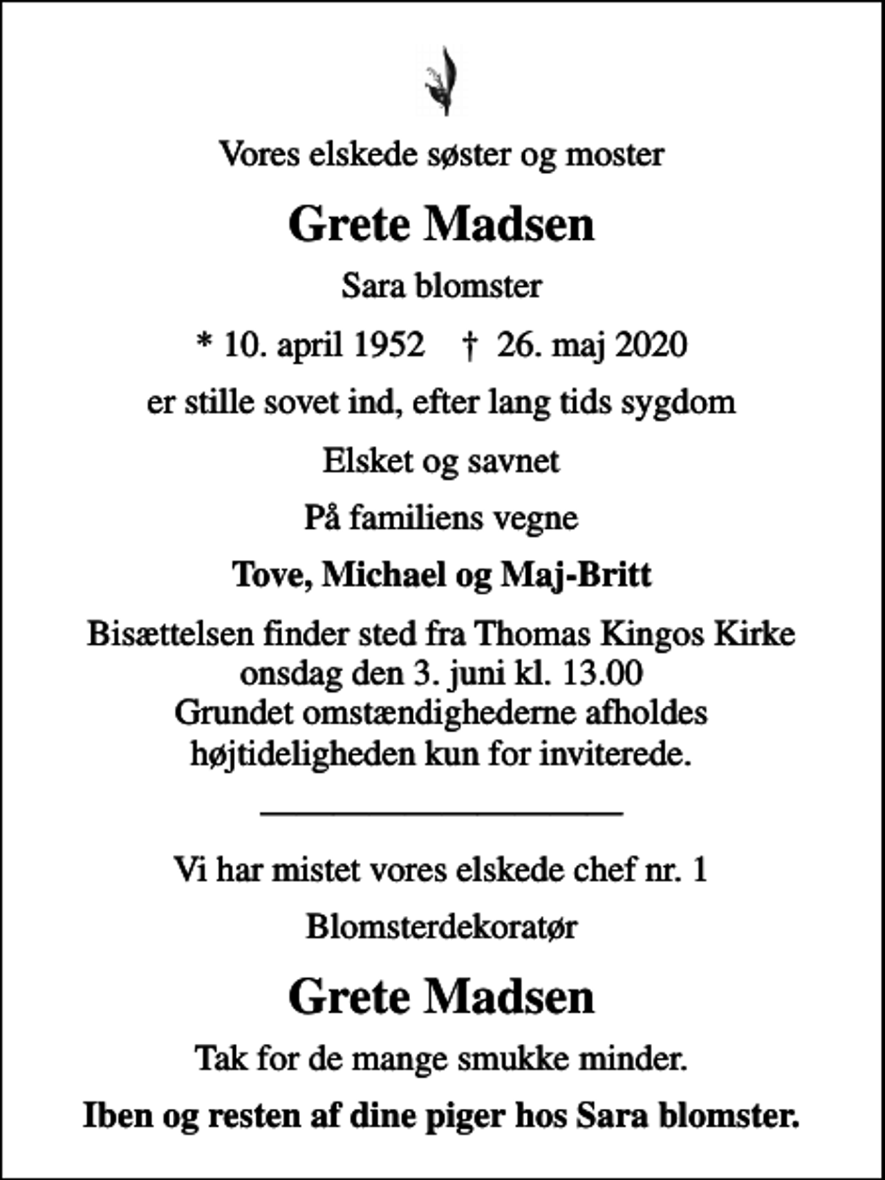 <p>Vores elskede søster og moster<br />Grete Madsen<br />Sara blomster<br />* 10. april 1952 ✝ 26. maj 2020<br />er stille sovet ind, efter lang tids sygdom<br />Elsket og savnet<br />På familiens vegne<br />Tove, Michael og Maj-Britt<br />Bisættelsen finder sted fra Thomas Kingos Kirke onsdag den 3. juni kl. 13.00 Grundet omstændighederne afholdes højtideligheden kun for inviterede.<br />Vi har mistet vores elskede chef nr. 1<br />Blomsterdekoratør<br />Grete Madsen<br />Tak for de mange smukke minder.<br />Iben og resten af dine piger hos Sara blomster.</p>