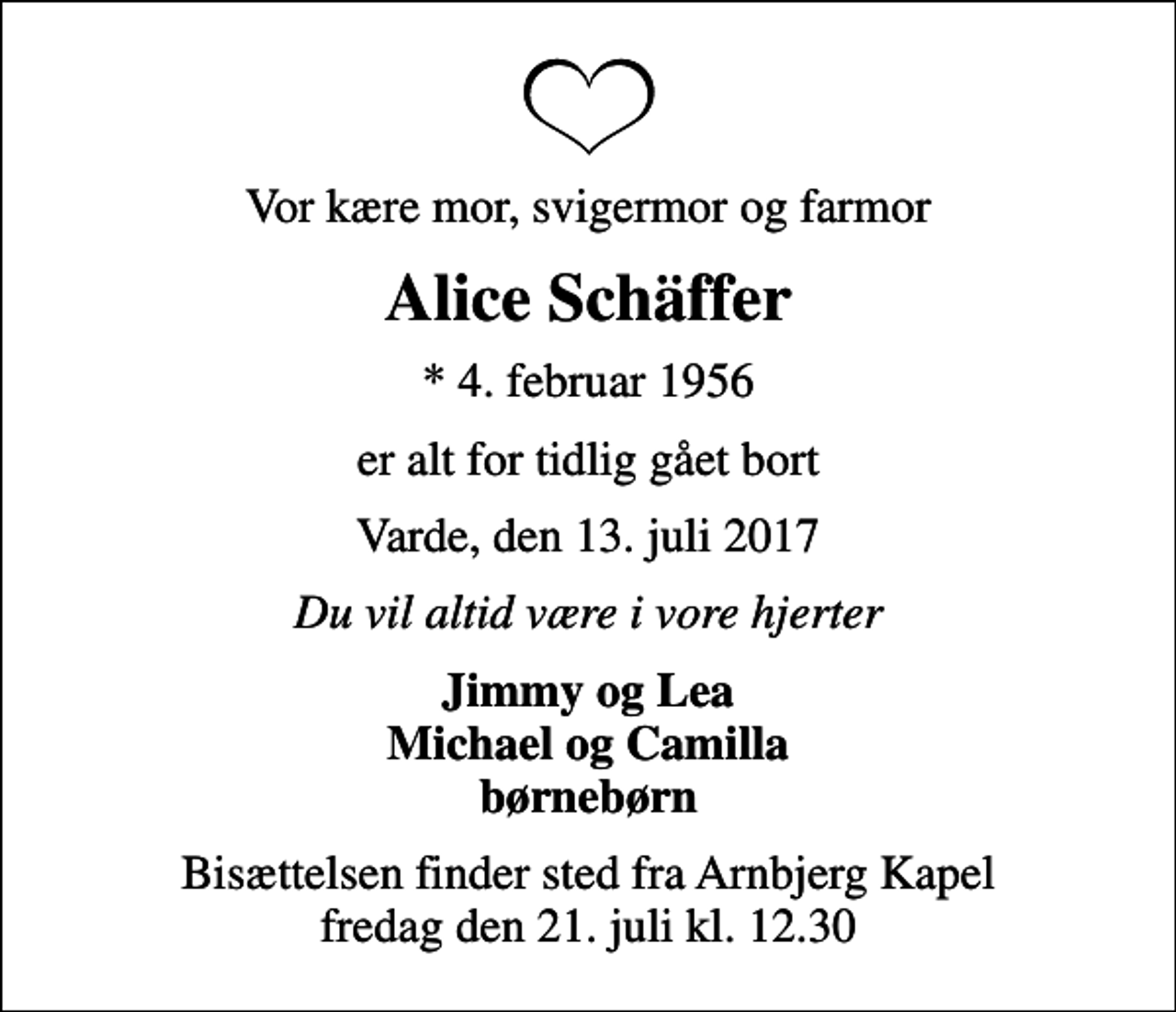 <p>Vor kære mor, svigermor og farmor<br />Alice Schäffer<br />* 4. februar 1956<br />er alt for tidlig gået bort<br />Varde, den 13. juli 2017<br />Du vil altid være i vore hjerter<br />Jimmy og Lea Michael og Camilla børnebørn<br />Bisættelsen finder sted fra Arnbjerg Kapel fredag den 21. juli kl. 12.30</p>