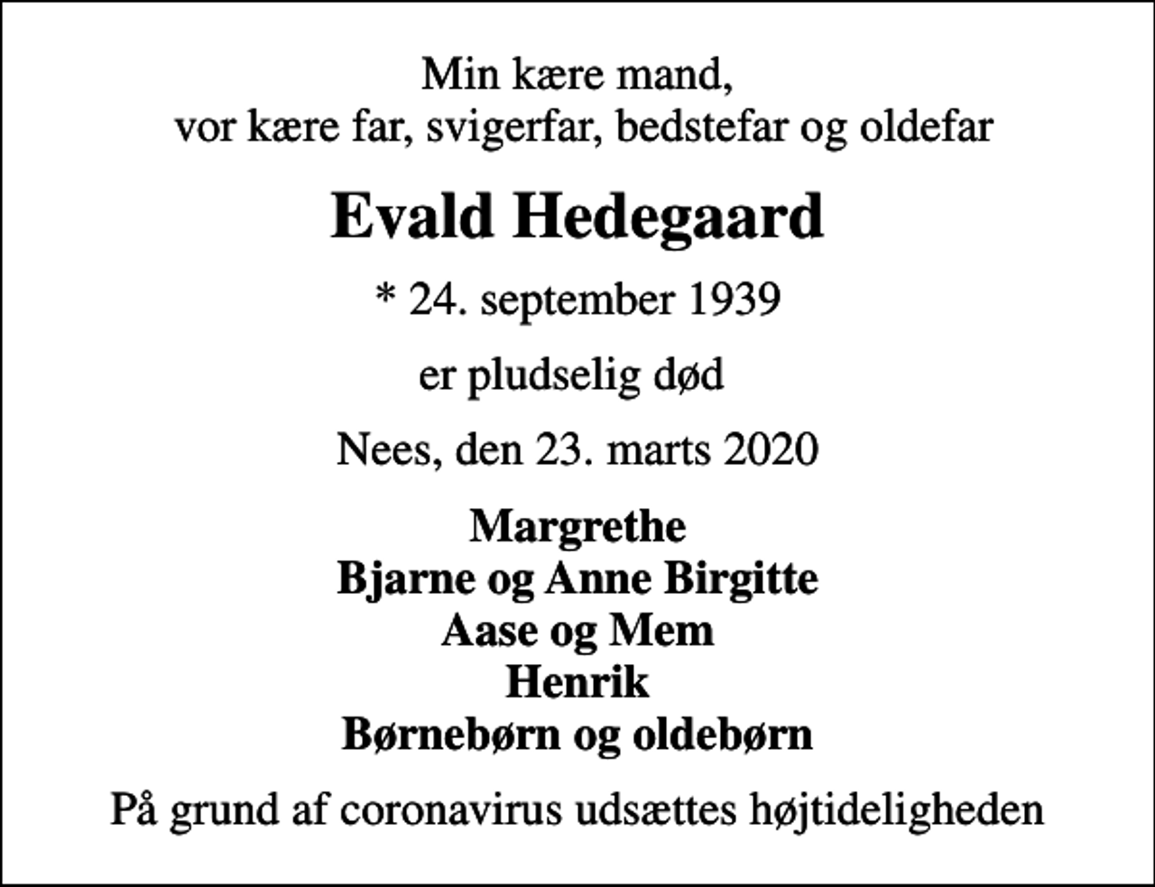 <p>Min kære mand, vor kære far, svigerfar, bedstefar og oldefar<br />Evald Hedegaard<br />* 24. september 1939<br />er pludselig død<br />Nees, den 23. marts 2020<br />Margrethe Bjarne og Anne Birgitte Aase og Mem Henrik Børnebørn og oldebørn<br />På grund af coronavirus udsættes højtideligheden</p>