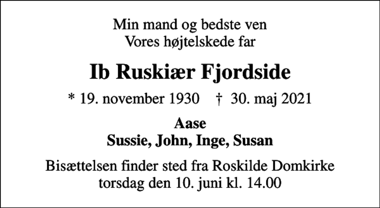 <p>Min mand og bedste ven Vores højtelskede far<br />Ib Ruskiær Fjordside<br />* 19. november 1930 ✝ 30. maj 2021<br />Aase Sussie, John, Inge, Susan<br />Bisættelsen finder sted fra Roskilde Domkirke torsdag den 10. juni kl. 14.00</p>