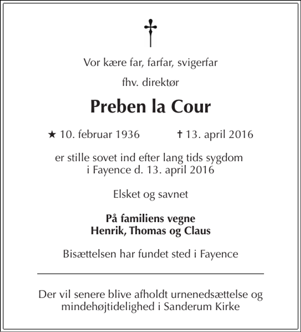 <p>Vor kære far, farfar, svigerfar<br />fhv. direktør<br />Preben la Cour<br />★ 10. februar 1936 ✝ 13. april 2016<br />er stille sovet ind efter lang tids sygdom i Fayence d. 13. april 2016<br />Elsket og savnet<br />På familiens vegne Henrik, Thomas og Claus<br />Bisættelsen har fundet sted i Fayence<br />Der vil senere blive afholdt urnenedsættelse og mindehøjtidelighed i Sanderum Kirke</p>