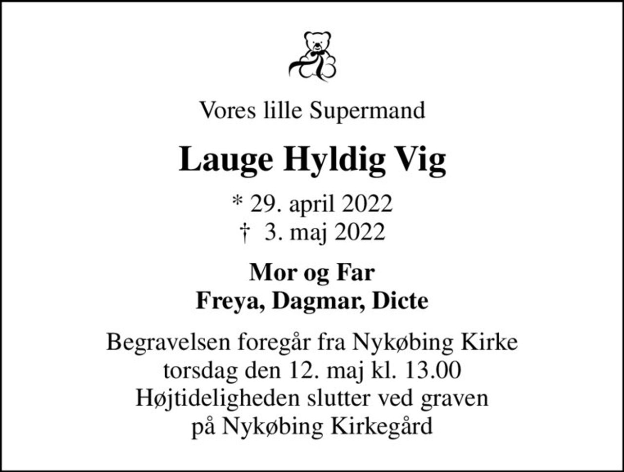 Vores lille Supermand
Lauge Hyldig Vig
* 29. april 2022
						✝ 3. maj 2022
Mor og Far Freya, Dagmar, Dicte
Begravelsen foregår fra Nykøbing Kirke  torsdag den 12. maj kl. 13.00  Højtideligheden slutter ved graven på Nykøbing Kirkegård