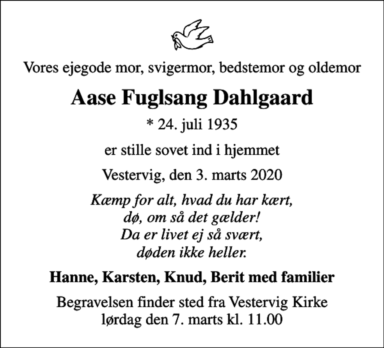 <p>Vores ejegode mor, svigermor, bedstemor og oldemor<br />Aase Fuglsang Dahlgaard<br />* 24. juli 1935<br />er stille sovet ind i hjemmet<br />Vestervig, den 3. marts 2020<br />Kæmp for alt, hvad du har kært, dø, om så det gælder! Da er livet ej så svært, døden ikke heller.<br />Hanne, Karsten, Knud, Berit med familier<br />Begravelsen finder sted fra Vestervig Kirke lørdag den 7. marts kl. 11.00</p>