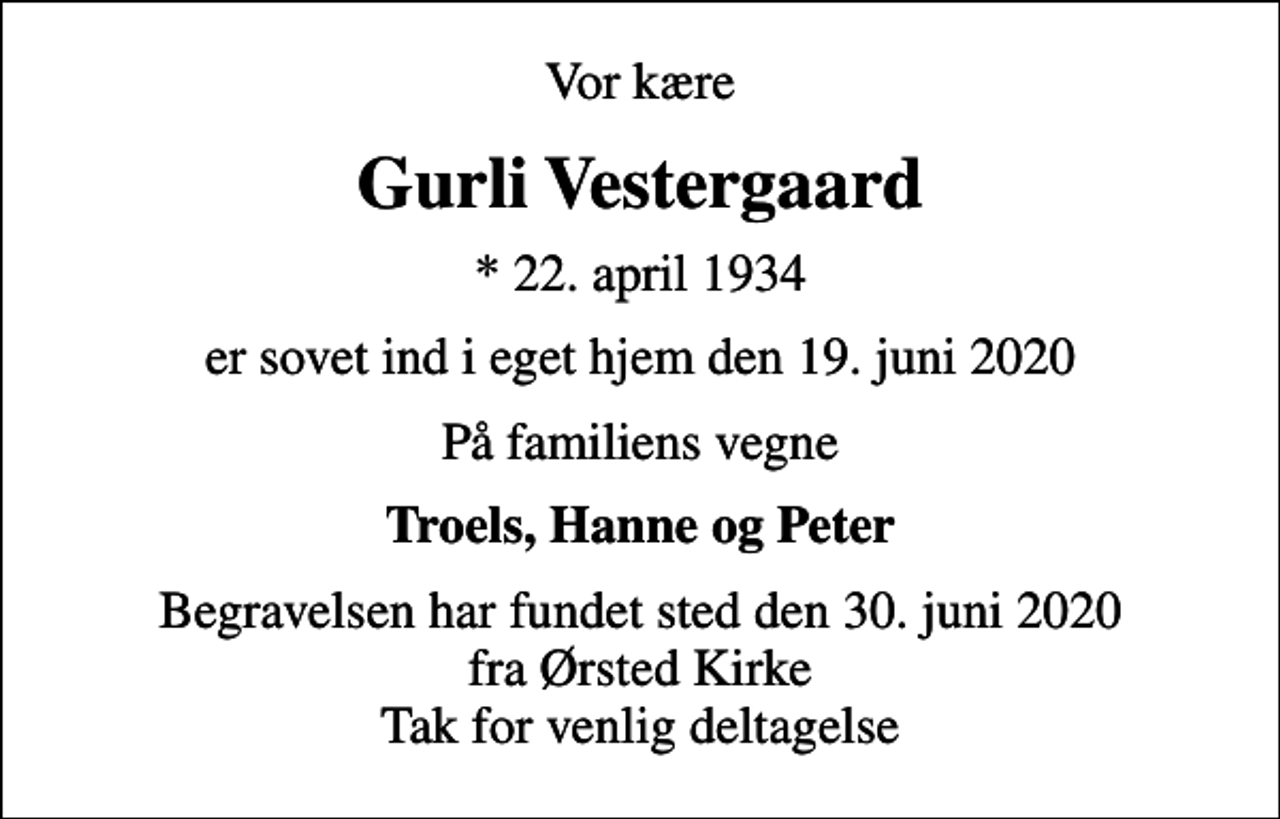<p>Vor kære<br />Gurli Vestergaard<br />* 22. april 1934<br />er sovet ind i eget hjem den 19. juni 2020<br />På familiens vegne<br />Troels, Hanne og Peter<br />Begravelsen har fundet sted den 30. juni 2020 fra Ørsted Kirke Tak for venlig deltagelse</p>