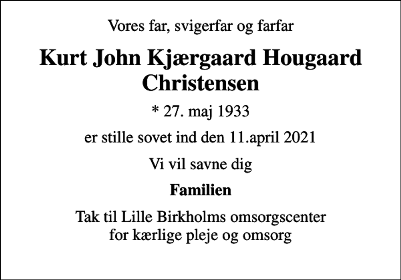 <p>Vores far, svigerfar og farfar<br />Kurt John Kjærgaard Hougaard Christensen<br />* 27. maj 1933<br />er stille sovet ind den 11.april 2021<br />Vi vil savne dig<br />Familien<br />Tak til Lille Birkholms omsorgscenter for kærlige pleje og omsorg</p>
