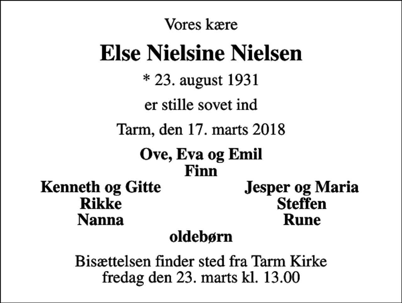 <p>Vores kære<br />Else Nielsine Nielsen<br />* 23. august 1931<br />er stille sovet ind<br />Tarm, den 17. marts 2018<br />Ove, Eva og Emil Finn<br />Kenneth og Gitte<br />Jesper og Maria<br />Rikke<br />Steffen<br />Nanna<br />Rune<br />Bisættelsen finder sted fra Tarm Kirke fredag den 23. marts kl. 13.00</p>