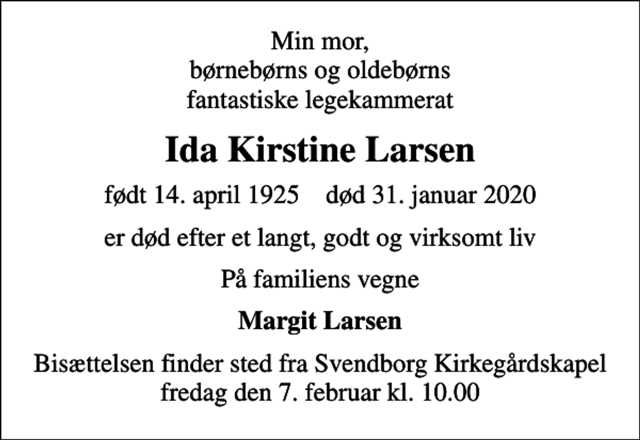 <p>Min mor, børnebørns og oldebørns fantastiske legekammerat<br />Ida Kirstine Larsen<br />født 14. april 1925 død 31. januar 2020<br />er død efter et langt, godt og virksomt liv<br />På familiens vegne<br />Margit Larsen<br />Bisættelsen finder sted fra Svendborg Kirkegårdskapel fredag den 7. februar kl. 10.00</p>