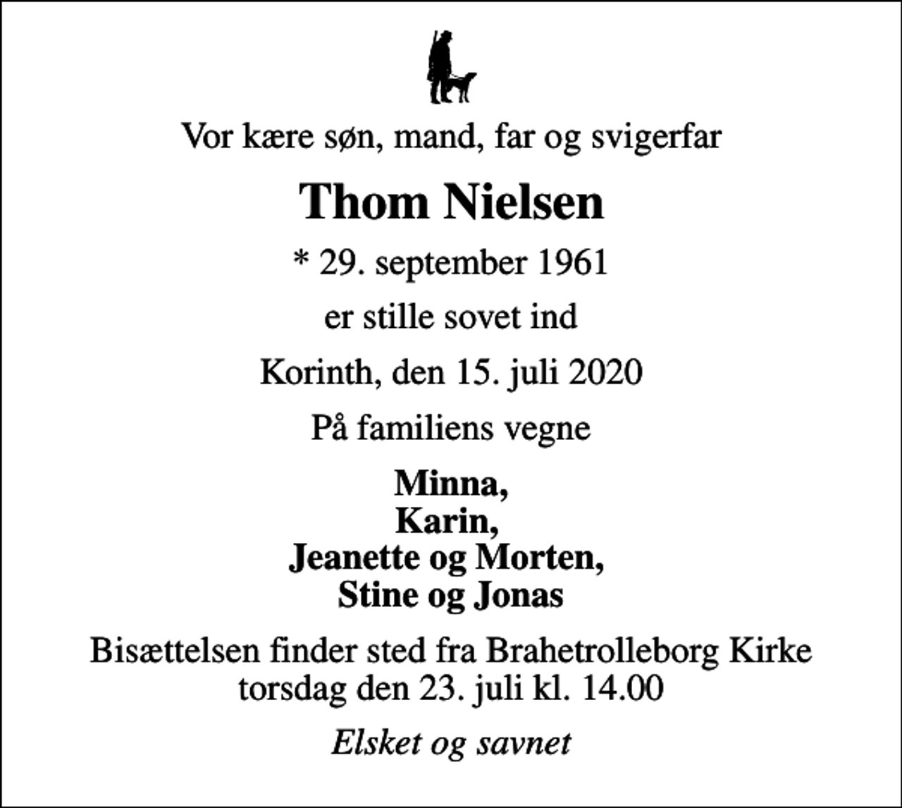 <p>Vor kære søn, mand, far og svigerfar<br />Thom Nielsen<br />* 29. september 1961<br />er stille sovet ind<br />Korinth, den 15. juli 2020<br />På familiens vegne<br />Minna, Karin, Jeanette og Morten, Stine og Jonas<br />Bisættelsen finder sted fra Brahetrolleborg Kirke torsdag den 23. juli kl. 14.00<br />Elsket og savnet</p>