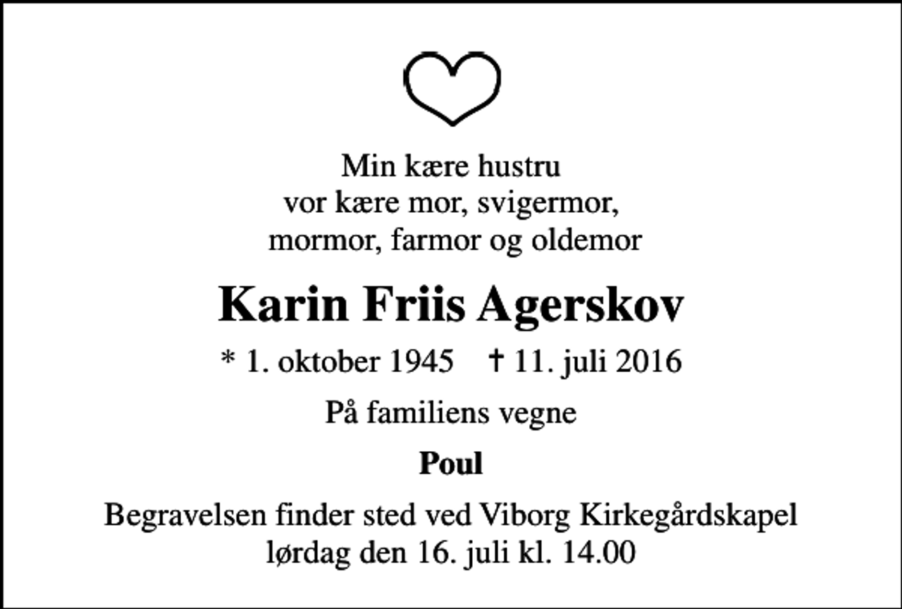 <p>Min kære hustru vor kære mor, svigermor, mormor, farmor og oldemor<br />Karin Friis Agerskov<br />* 1. oktober 1945 ✝ 11. juli 2016<br />På familiens vegne<br />Poul<br />Begravelsen finder sted ved Viborg Kirkegårdskapel lørdag den 16. juli kl. 14.00</p>
