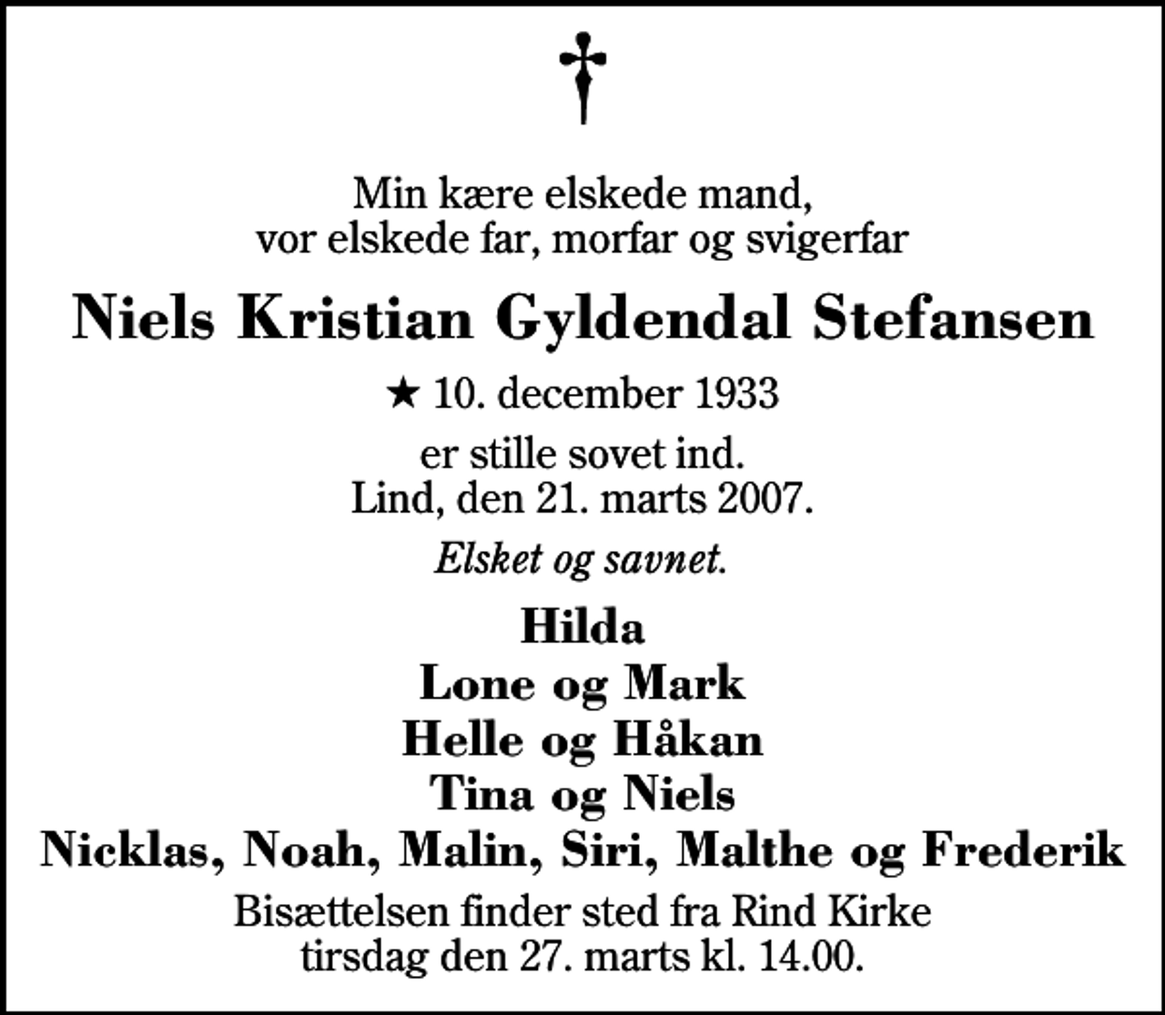 <p>Min kære elskede mand, vor elskede far, morfar og svigerfar<br />Niels Kristian Gyldendal Stefansen<br />* 10. december 1933<br />er stille sovet ind. Lind, den 21. marts 2007.<br />Elsket og savnet.<br />Hilda Lone og Mark Helle og Håkan Tina og Niels Nicklas, Noah, Malin, Siri, Malthe og Frederik<br />Bisættelsen finder sted fra Rind Kirke tirsdag den 27. marts kl. 14.00</p>