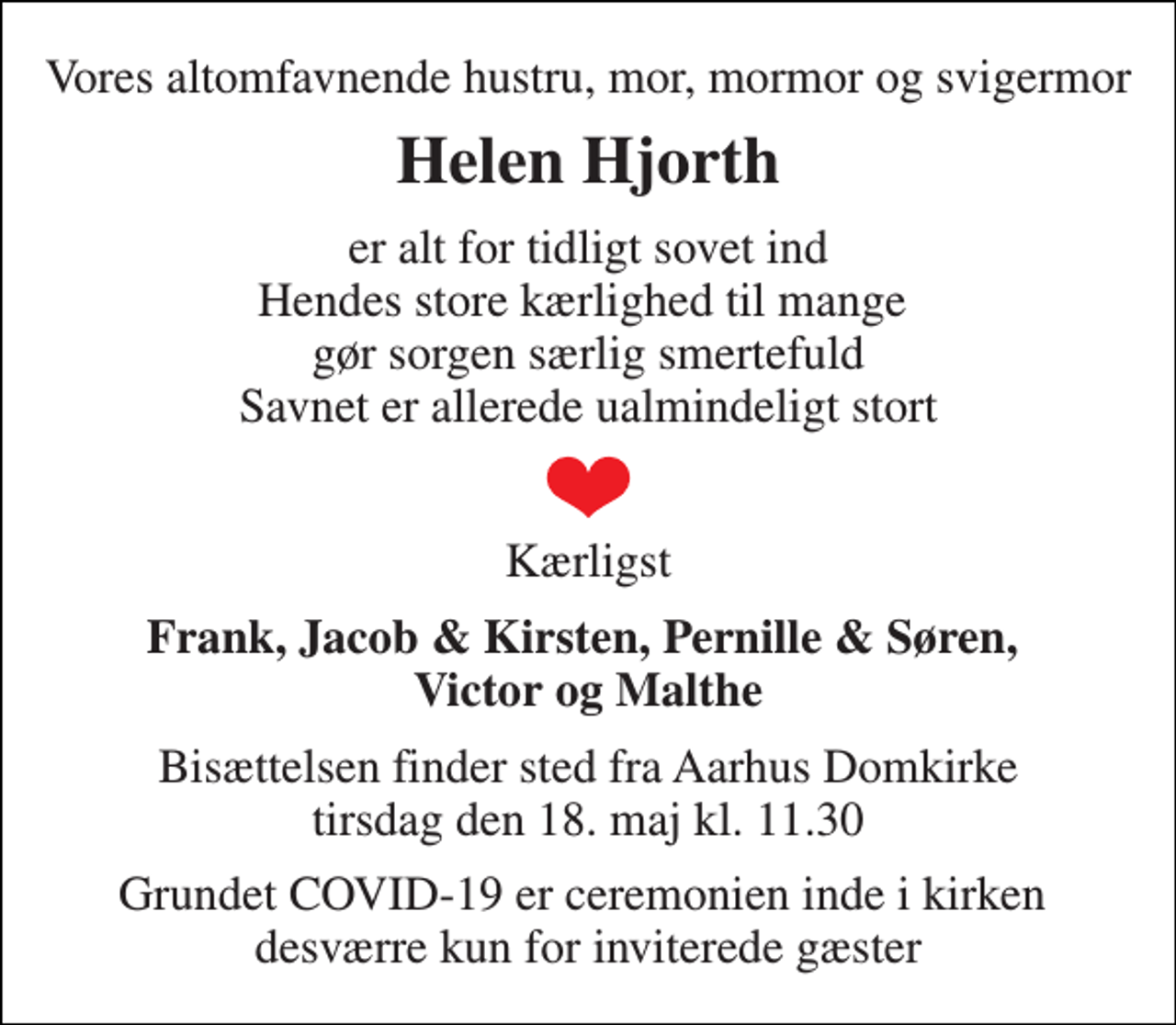 <p>Vores altomfavnende hustru, mor, mormor og svigermor<br />Helen Hjorth<br />er alt for tidligt sovet ind Hendes store kærlighed til mange gør sorgen særlig smertefuld Savnet er allerede ualmindeligt stort<br />Kærligst<br />Frank, Jacob &amp; Kirsten, Pernille &amp; Søren, Victor og Malthe<br />Bisættelsen finder sted fra Aarhus Domkirke tirsdag den 18. maj kl. 11.30<br />Grundet COVID-19 er ceremonien inde i kirken desværre kun for inviterede gæster</p>