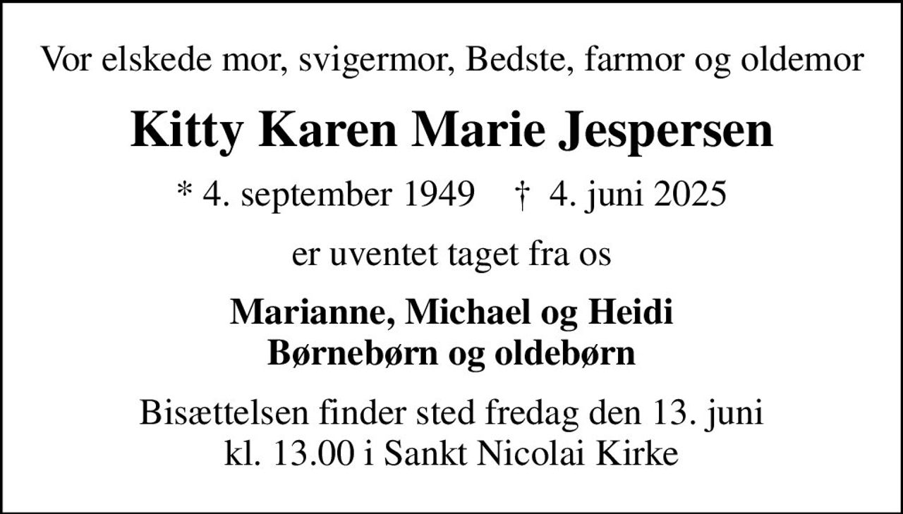 Vor elskede mor, svigermor, Bedste, farmor og oldemor
Kitty Karen Marie Jespersen
* 4. september 1949    ✝ 4. juni 2025
er uventet taget fra os
Marianne, Michael og Heidi Børnebørn og oldebørn
Bisættelsen finder sted fredag den 13. juni kl. 13.00 i Sankt Nicolai Kirke