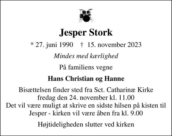 Jesper Stork
* 27. juni 1990    &#x271d; 15. november 2023
Mindes med kærlighed
På familiens vegne
Hans Christian og Hanne
Bisættelsen finder sted fra Sct. Catharinæ Kirke  fredag den 24. november kl. 11.00  Det vil være muligt at skrive en sidste hilsen på kisten til Jesper - kirken vil være åben fra kl. 9.00
Højtideligheden slutter ved kirken