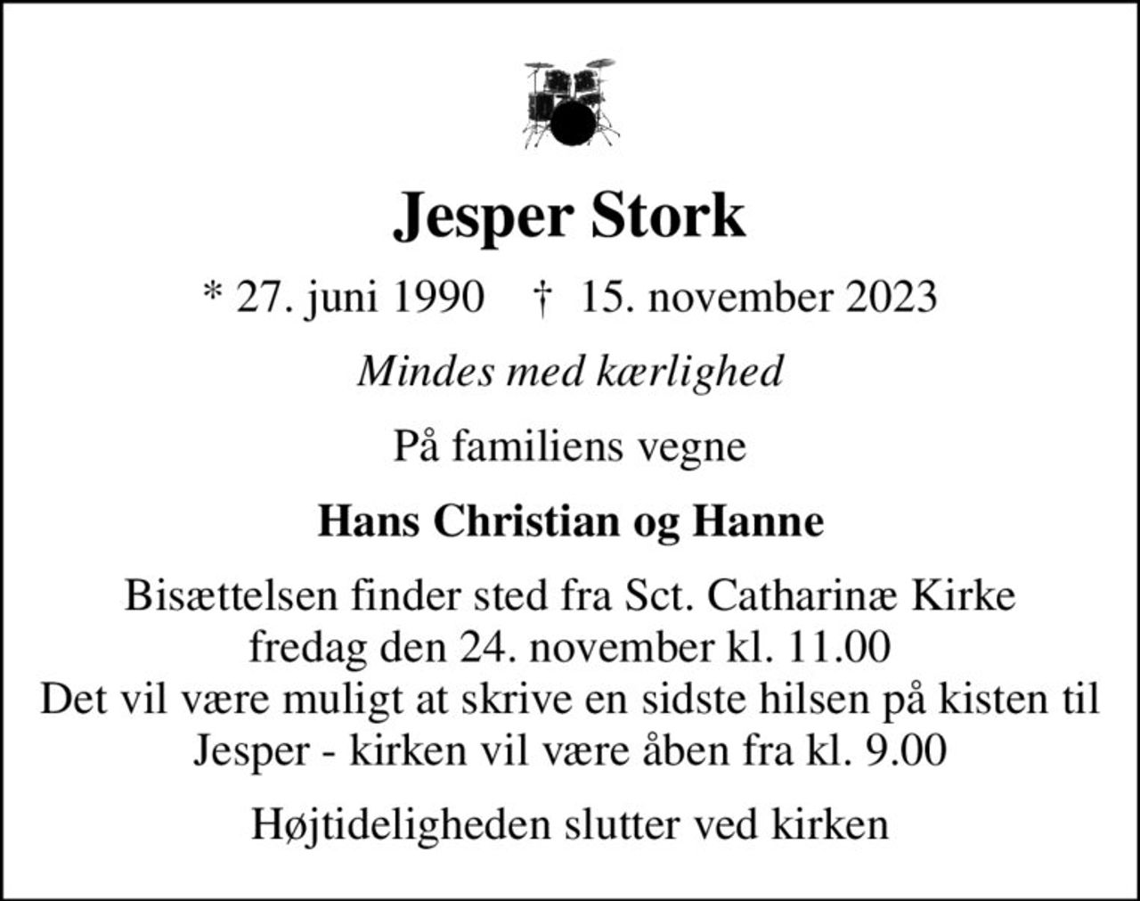 Jesper Stork
* 27. juni 1990    ✝ 15. november 2023
Mindes med kærlighed
På familiens vegne
Hans Christian og Hanne
Bisættelsen finder sted fra Sct. Catharinæ Kirke  fredag den 24. november kl. 11.00  Det vil være muligt at skrive en sidste hilsen på kisten til Jesper - kirken vil være åben fra kl. 9.00
Højtideligheden slutter ved kirken