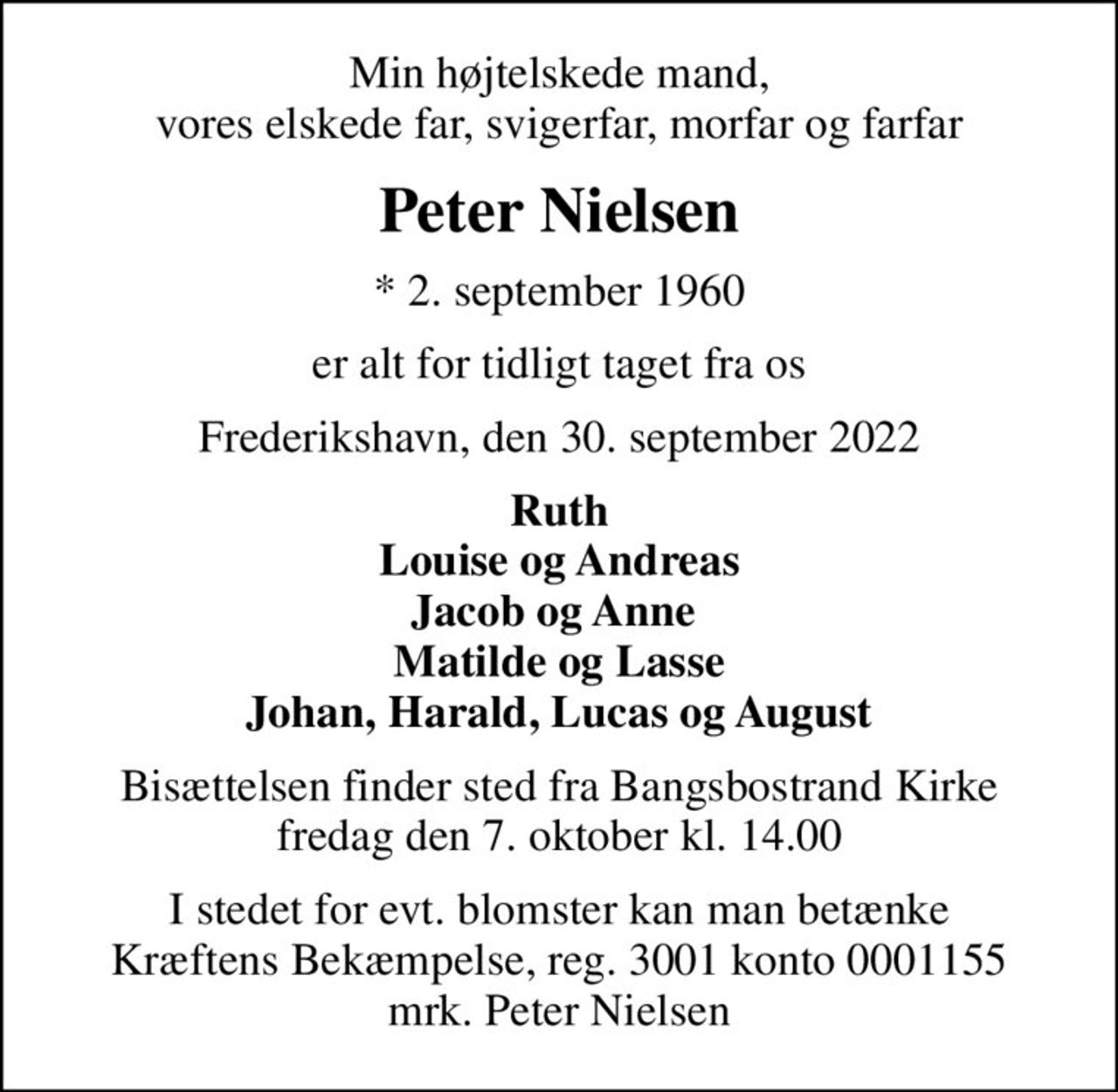 Min højtelskede mand, vores elskede far, svigerfar, morfar og farfar
Peter Nielsen
* 2. september 1960
er alt for tidligt taget fra os
Frederikshavn, den 30. september 2022
Ruth Louise og Andreas Jacob og Anne  Matilde og Lasse Johan, Harald, Lucas og August
Bisættelsen finder sted fra Bangsbostrand Kirke  fredag den 7. oktober kl. 14.00 
I stedet for evt. blomster kan man betænke
					Kræftens Bekæmpelse reg.3001konto0001155mrk. Peter
					Nielsen