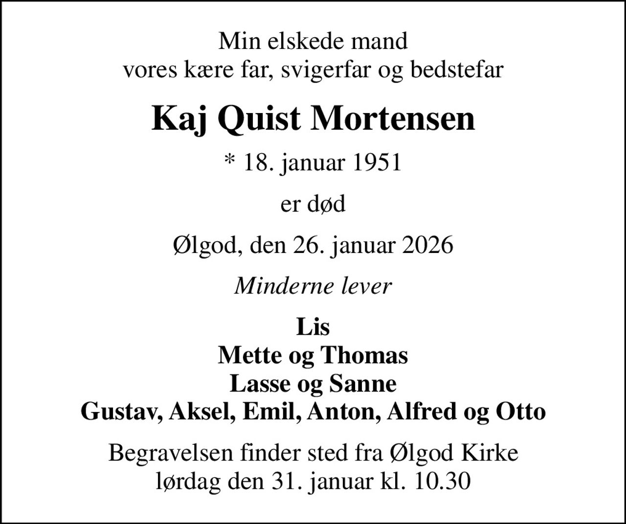 Min elskede mand vores kære far, svigerfar og bedstefar
Kaj Quist Mortensen
* 18. januar 1951
er død
Ølgod, den 26. januar 2026
Minderne lever
Lis Mette og Thomas Lasse og Sanne Gustav, Aksel, Emil, Anton, Alfred og Otto
Begravelsen finder sted fra Ølgod Kirke  lørdag den 31. januar kl. 10.30