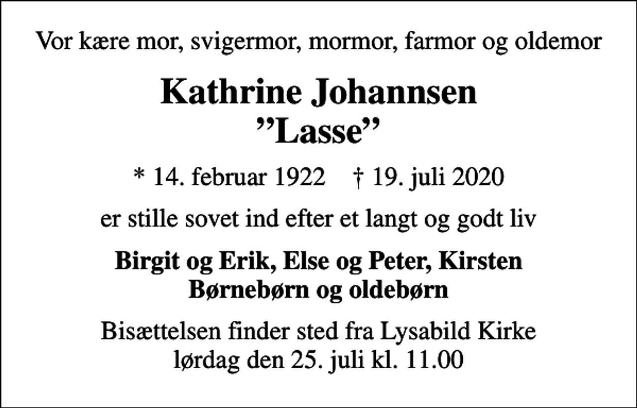 <p>Vor kære mor, svigermor, mormor, farmor og oldemor<br />Kathrine Johannsen Lasse<br />* 14. februar 1922 ✝ 19. juli 2020<br />er stille sovet ind efter et langt og godt liv<br />Birgit og Erik, Else og Peter, Kirsten Børnebørn og oldebørn<br />Bisættelsen finder sted fra Lysabild Kirke lørdag den 25. juli kl. 11.00</p>