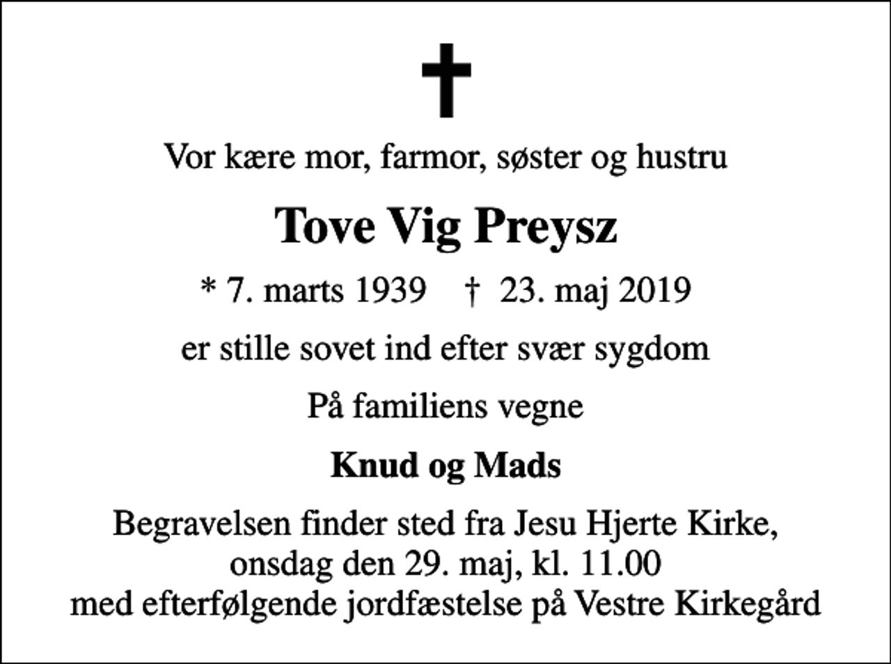 <p>Vor kære mor, farmor, søster og hustru<br />Tove Vig Preysz<br />* 7. marts 1939 ✝ 23. maj 2019<br />er stille sovet ind efter svær sygdom<br />På familiens vegne<br />Knud og Mads<br />Begravelsen finder sted fra Jesu Hjerte Kirke, onsdag den 29. maj, kl. 11.00 med efterfølgende jordfæstelse på Vestre Kirkegård</p>