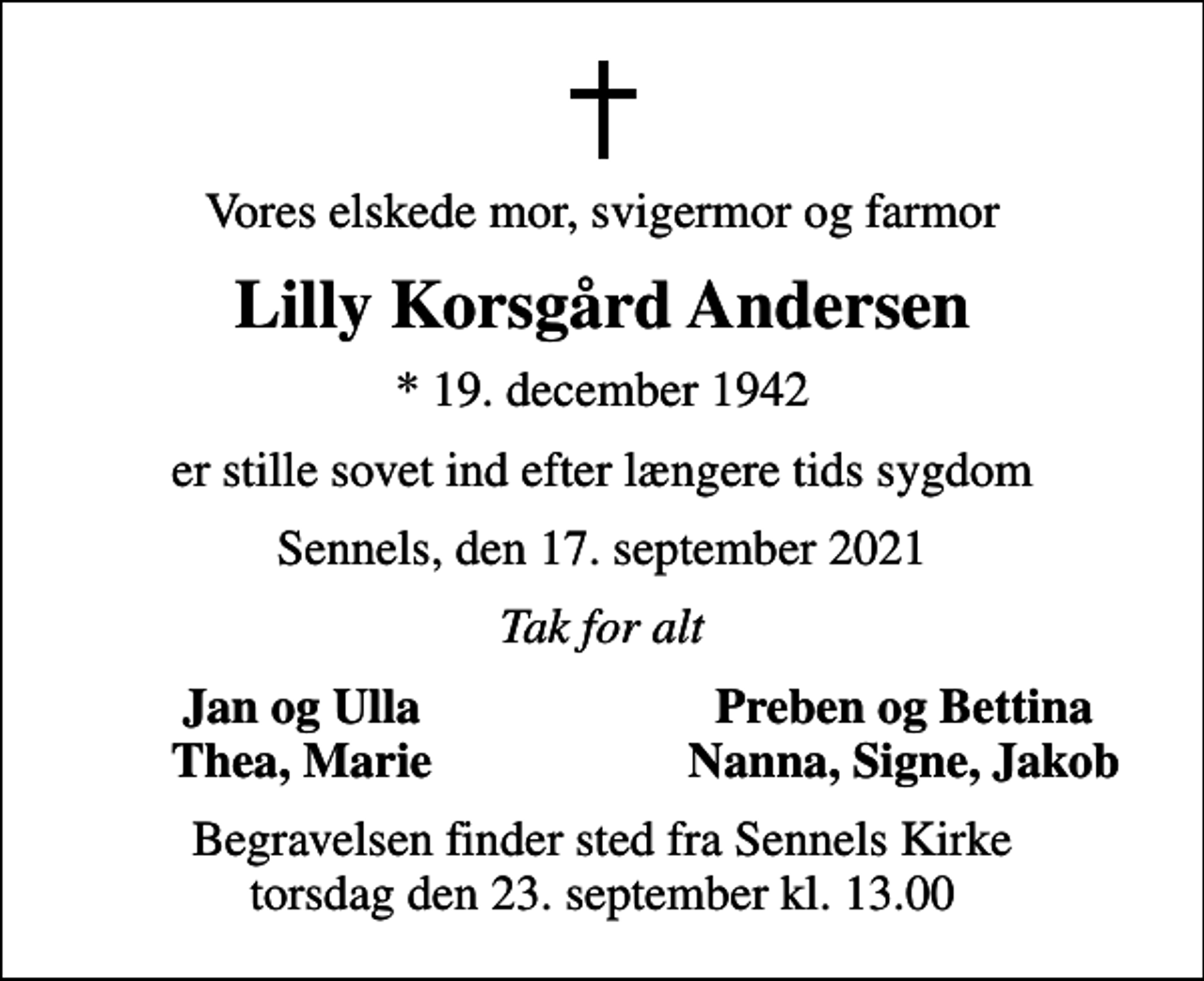 <p>Vores elskede mor, svigermor og farmor<br />Lilly Korsgård Andersen<br />* 19. december 1942<br />er stille sovet ind efter længere tids sygdom<br />Sennels, den 17. september 2021<br />Tak for alt<br />Jan og Ulla<br />Preben og Bettina<br />Thea, Marie<br />Nanna, Signe, Jakob<br />Begravelsen finder sted fra Sennels Kirke torsdag den 23. september kl. 13.00</p>