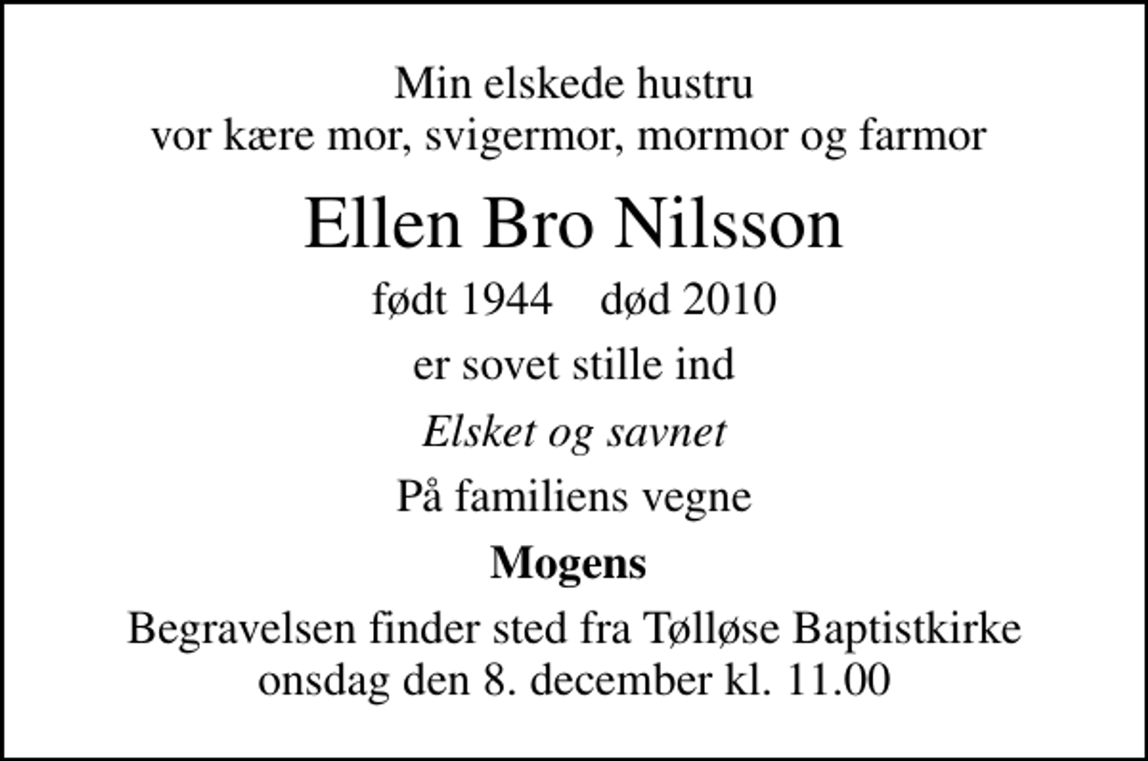 <p>Min elskede hustru vor kære mor, svigermor, mormor og farmor<br />Ellen Bro Nilsson<br />født 1944 død 2010<br />er sovet stille ind<br />Elsket og savnet<br />På familiens vegne<br />Mogens<br />Begravelsen finder sted fra Tølløse Baptistkirke onsdag den 8. december kl. 11.00</p>