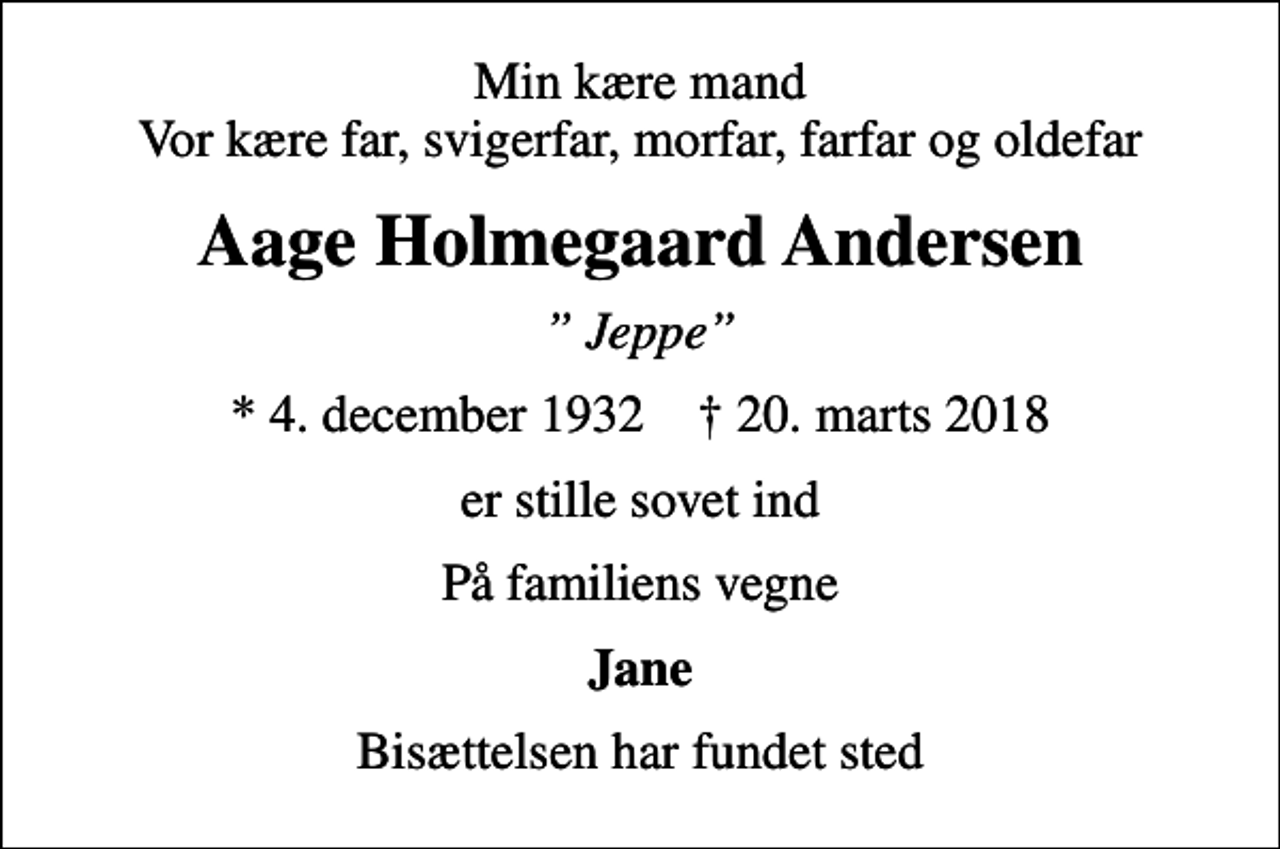 <p>Min kære mand Vor kære far, svigerfar, morfar, farfar og oldefar<br />Aage Holmegaard Andersen<br />Jeppe<br />* 4. december 1932 ✝ 20. marts 2018<br />er stille sovet ind<br />På familiens vegne<br />Jane<br />Bisættelsen har fundet sted</p>
