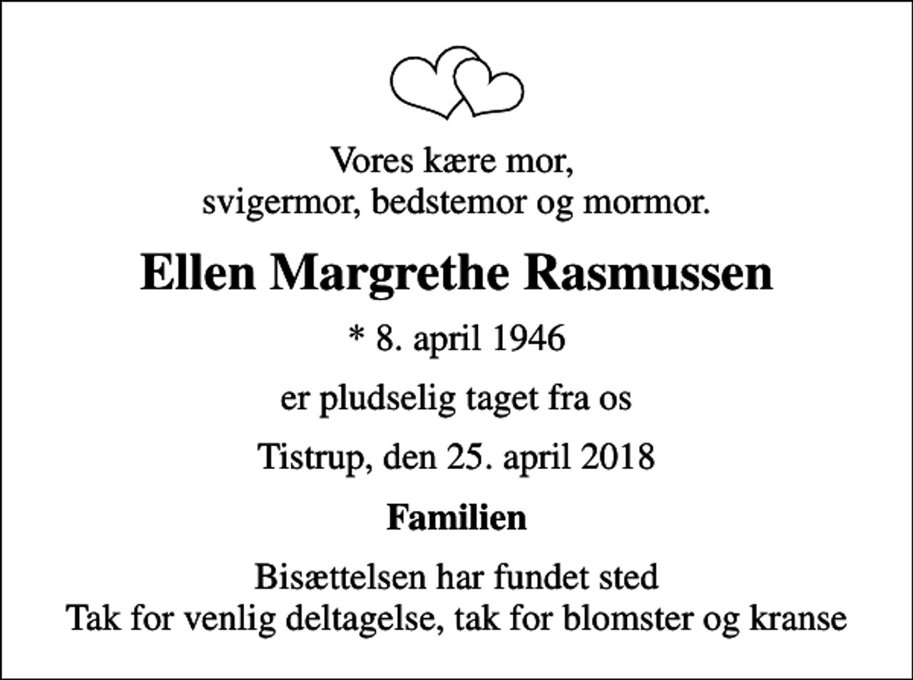 <p>Vores kære mor, svigermor, bedstemor og mormor.<br />Ellen Margrethe Rasmussen<br />* 8. april 1946<br />er pludselig taget fra os<br />Tistrup, den 25. april 2018<br />Familien<br />Bisættelsen har fundet sted Tak for venlig deltagelse, tak for blomster og kranse</p>