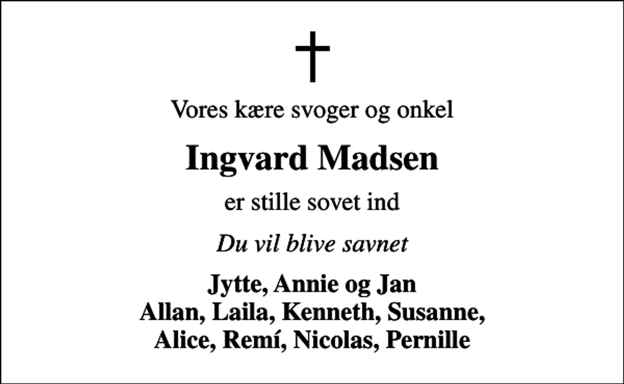 <p>Vores kære svoger og onkel<br />Ingvard Madsen<br />er stille sovet ind<br />Du vil blive savnet<br />Jytte, Annie og Jan Allan, Laila, Kenneth, Susanne, Alice, Remí, Nicolas, Pernille</p>