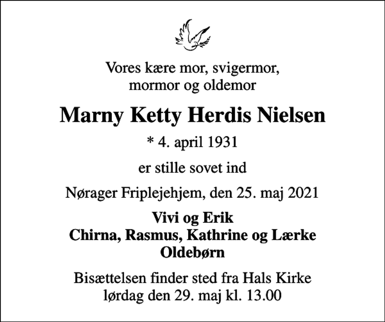<p>Vores kære mor, svigermor, mormor og oldemor<br />Marny Ketty Herdis Nielsen<br />* 4. april 1931<br />er stille sovet ind<br />Nørager Friplejehjem, den 25. maj 2021<br />Vivi og Erik Chirna, Rasmus, Kathrine og Lærke Oldebørn<br />Bisættelsen finder sted fra Hals Kirke lørdag den 29. maj kl. 13.00</p>