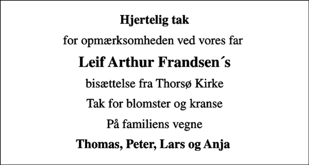 <p>Hjertelig tak<br />for opmærksomheden ved vores far<br />Leif Arthur Frandsen´s<br />bisættelse fra Thorsø Kirke<br />Tak for blomster og kranse<br />På familiens vegne<br />Thomas, Peter, Lars og Anja</p>